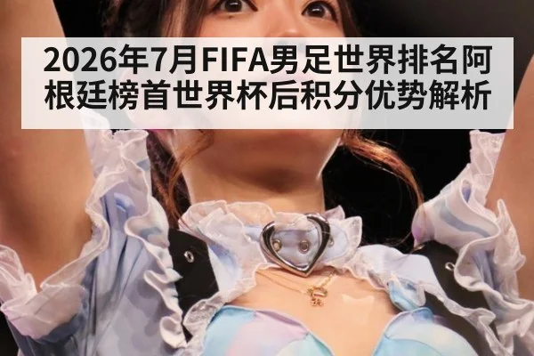 2026年7月FIFA男足世界排名阿根廷榜首世界杯后积分优势解析