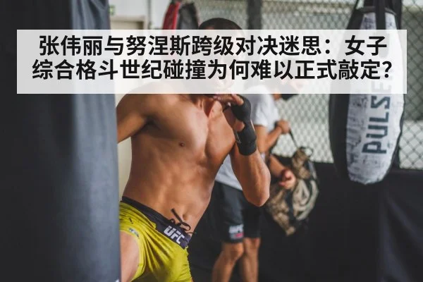 张伟丽与努涅斯跨级对决迷思：女子综合格斗世纪碰撞为何难以正式敲定？