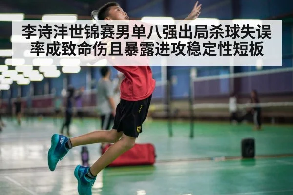李诗沣世锦赛男单八强出局杀球失误率成致命伤且暴露进攻稳定性短板